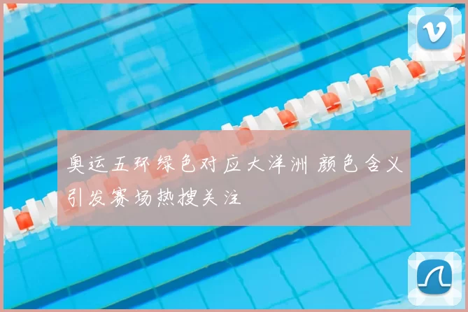 奥运五环绿色对应大洋洲 颜色含义引发赛场热搜关注