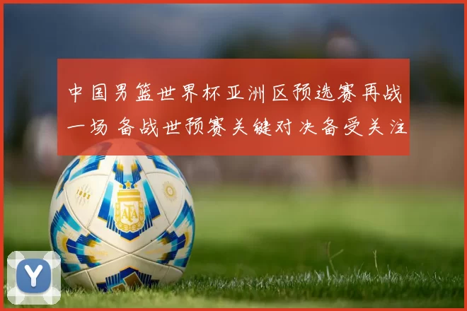 中国男篮世界杯亚洲区预选赛再战一场 备战世预赛关键对决备受关注