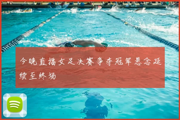 今晚直播女足决赛争夺冠军悬念延续至终场