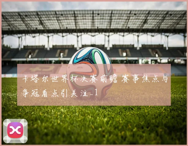 卡塔尔世界杯决赛前瞻 赛事焦点与争冠看点引关注_1