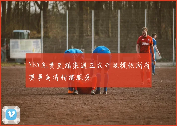 NBA免费直播渠道正式开放提供所有赛事高清转播服务
