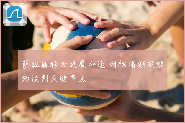 萨拉赫转会进展加速 利物浦锁定续约谈判关键节点