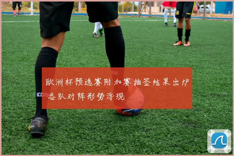 欧洲杯预选赛附加赛抽签结果出炉 各队对阵形势浮现